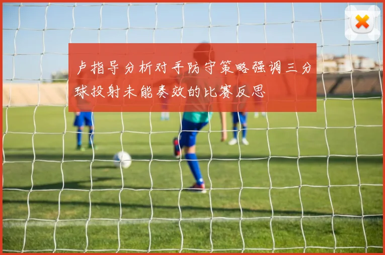 卢指导分析对手防守策略强调三分球投射未能奏效的比赛反思