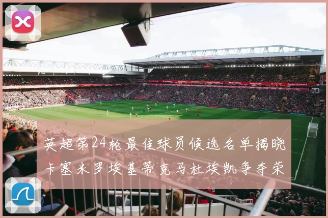 英超第24轮最佳球员候选名单揭晓卡塞米罗埃基蒂克马杜埃凯争夺荣誉