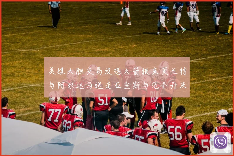 美媒大胆交易设想火箭换来莫兰特与阿尔达马送走亚当斯与范乔丹及两个选秀权
