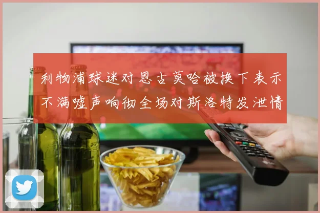 利物浦球迷对恩古莫哈被换下表示不满嘘声响彻全场对斯洛特发泄情绪
