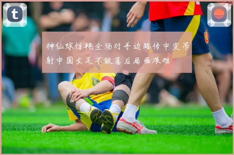 神仙球惊艳全场对手边路传中变吊射中国女足不敌落后局面艰难