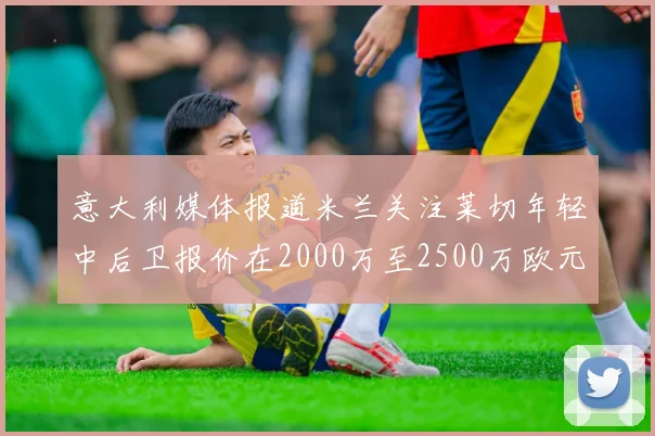 意大利媒体报道米兰关注莱切年轻中后卫报价在2000万至2500万欧元之间