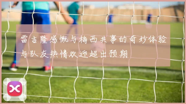 雷吉隆感慨与梅西共事的奇妙体验与队友热情欢迎超出预期