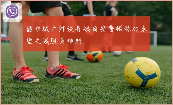 赫尔城主帅谈备战南安普顿称对米堡之战胜负难料