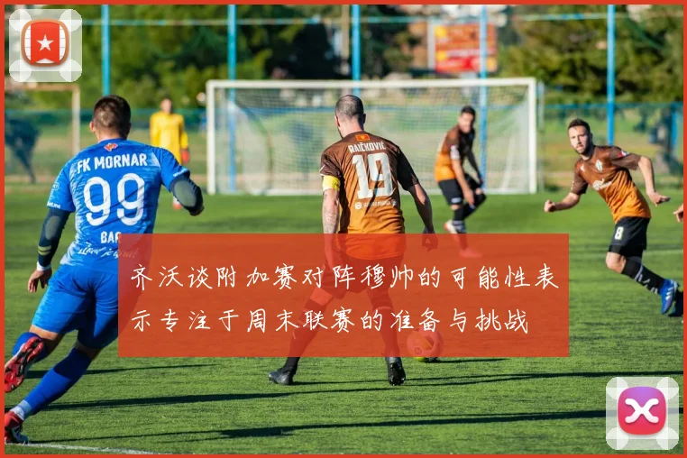 齐沃谈附加赛对阵穆帅的可能性表示专注于周末联赛的准备与挑战