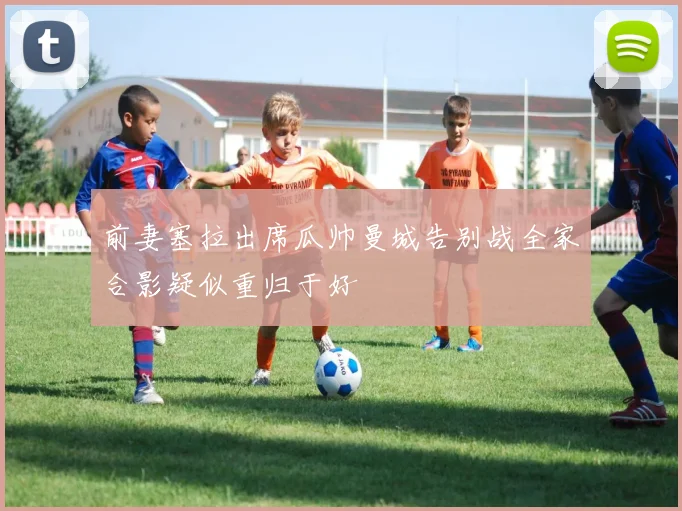 前妻塞拉出席瓜帅曼城告别战全家合影疑似重归于好
